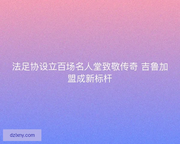 法足协设立百场名人堂致敬传奇 吉鲁加盟成新标杆