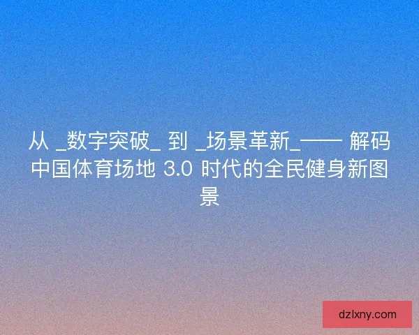 从 _数字突破_ 到 _场景革新_—— 解码中国体育场地 3.0 时代的全民健身新图景