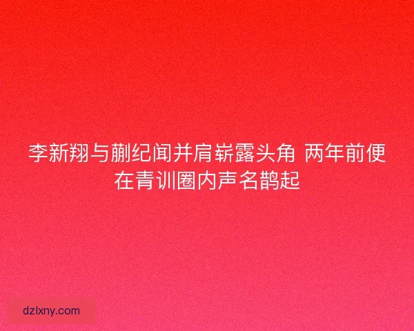 李新翔与蒯纪闻并肩崭露头角 两年前便在青训圈内声名鹊起
