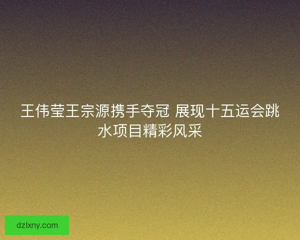 王伟莹王宗源携手夺冠 展现十五运会跳水项目精彩风采
