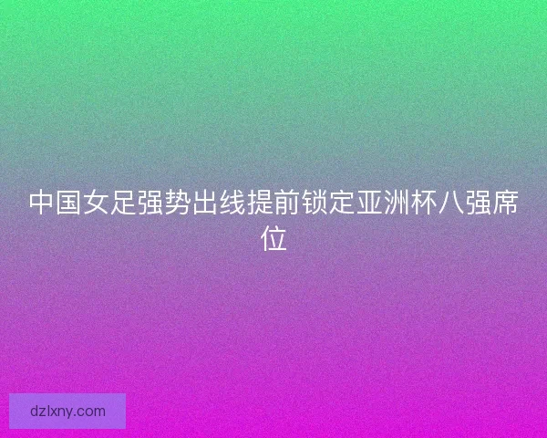中国女足强势出线提前锁定亚洲杯八强席位